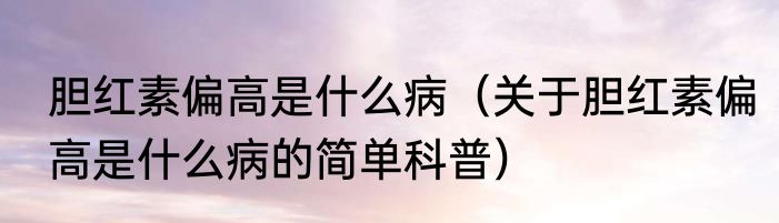胆红素偏高是什么病（关于胆红素偏高是什么病的简单科普）
