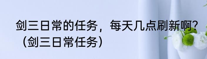 剑三日常的任务，每天几点刷新啊？（剑三日常任务）
