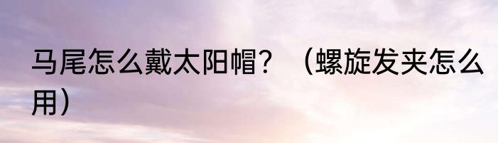 马尾怎么戴太阳帽？（螺旋发夹怎么用）