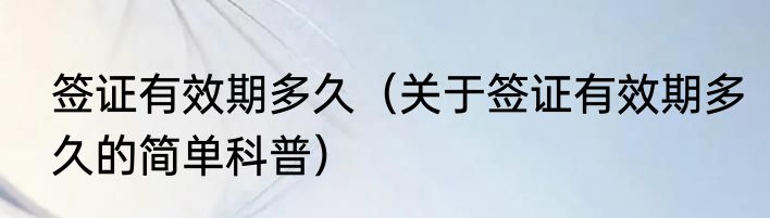 签证有效期多久（关于签证有效期多久的简单科普）