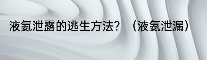 液氨泄露的逃生方法？（液氨泄漏）