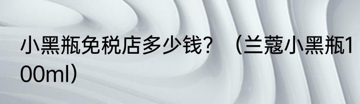 小黑瓶免税店多少钱？（兰蔻小黑瓶100ml）