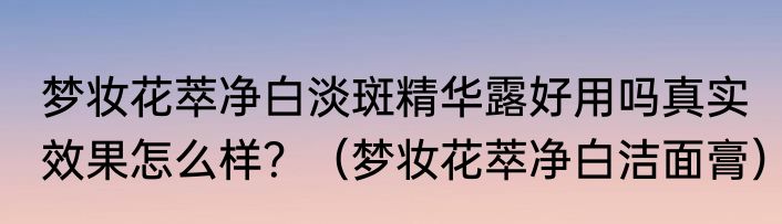 梦妆花萃净白淡斑精华露好用吗真实效果怎么样？（梦妆花萃净白洁面膏）