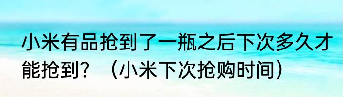 小米有品抢到了一瓶之后下次多久才能抢到？（小米下次抢购时间）