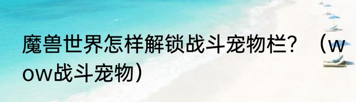 魔兽世界怎样解锁战斗宠物栏？（wow战斗宠物）