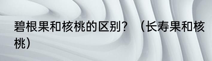 碧根果和核桃的区别？（长寿果和核桃）