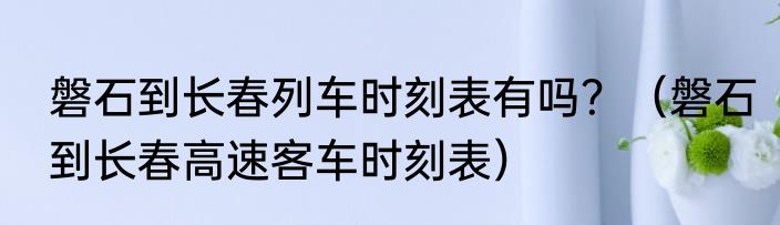 磐石到长春列车时刻表有吗？（磐石到长春高速客车时刻表）
