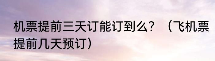 机票提前三天订能订到么？（飞机票提前几天预订）