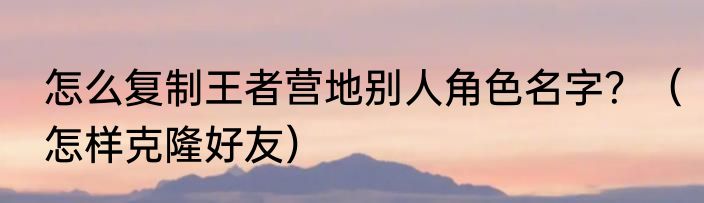 怎么复制王者营地别人角色名字？（怎样克隆好友）
