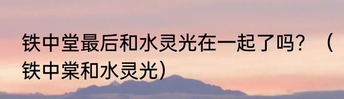 铁中堂最后和水灵光在一起了吗？（铁中棠和水灵光）