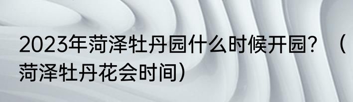 2023年菏泽牡丹园什么时候开园？（菏泽牡丹花会时间）