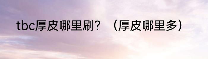 tbc厚皮哪里刷？（厚皮哪里多）