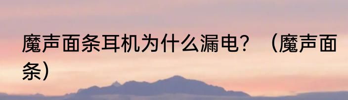 魔声面条耳机为什么漏电？（魔声面条）