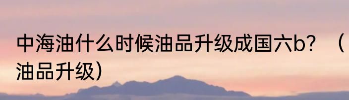 中海油什么时候油品升级成国六b？（油品升级）