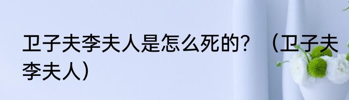 卫子夫李夫人是怎么死的？（卫子夫李夫人）