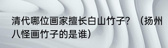 清代哪位画家擅长白山竹子？（扬州八怪画竹子的是谁）