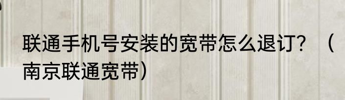联通手机号安装的宽带怎么退订？（南京联通宽带）