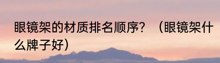 眼镜架的材质排名顺序？（眼镜架什么牌子好）