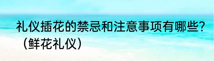礼仪插花的禁忌和注意事项有哪些？（鲜花礼仪）