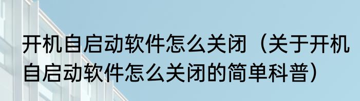 开机自启动软件怎么关闭（关于开机自启动软件怎么关闭的简单科普）