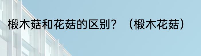 椴木菇和花菇的区别？（椴木花菇）