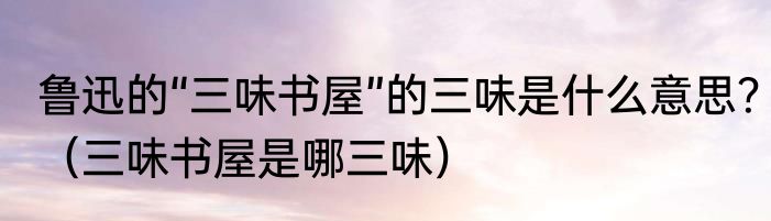 鲁迅的“三味书屋”的三味是什么意思？（三味书屋是哪三味）