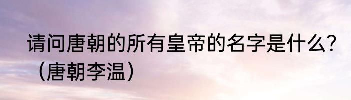 请问唐朝的所有皇帝的名字是什么？（唐朝李温）