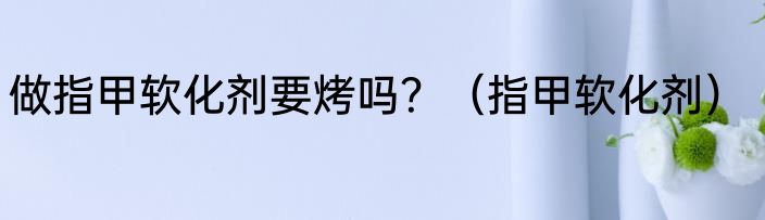 做指甲软化剂要烤吗？（指甲软化剂）