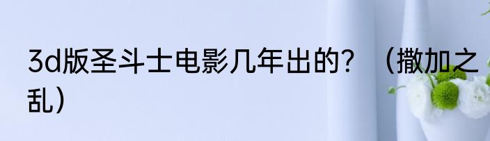 3d版圣斗士电影几年出的？（撒加之乱）