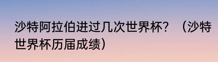 沙特阿拉伯进过几次世界杯？（沙特世界杯历届成绩）