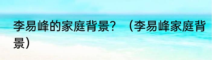 李易峰的家庭背景？（李易峰家庭背景）
