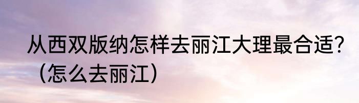 从西双版纳怎样去丽江大理最合适？（怎么去丽江）