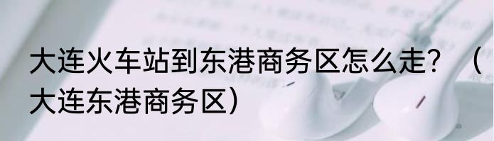 大连火车站到东港商务区怎么走？（大连东港商务区）