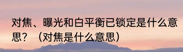 对焦、曝光和白平衡已锁定是什么意思？（对焦是什么意思）