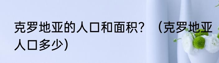克罗地亚的人口和面积？（克罗地亚人口多少）