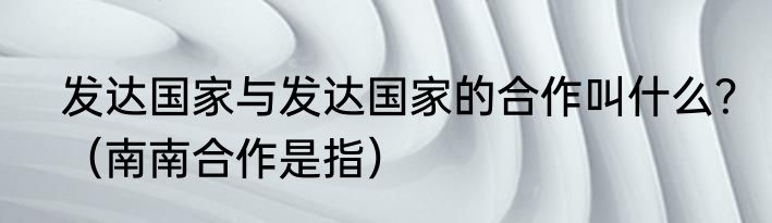 发达国家与发达国家的合作叫什么？（南南合作是指）