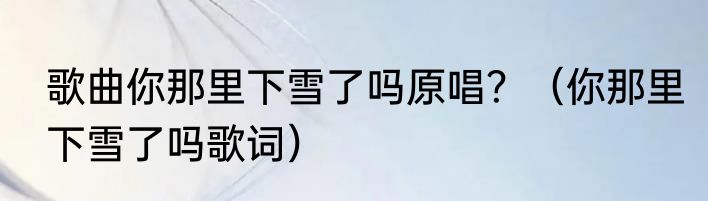 歌曲你那里下雪了吗原唱？（你那里下雪了吗歌词）