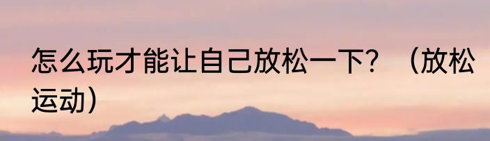 怎么玩才能让自己放松一下？（放松运动）