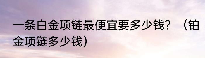 一条白金项链最便宜要多少钱？（铂金项链多少钱）