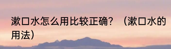 漱口水怎么用比较正确？（漱口水的用法）