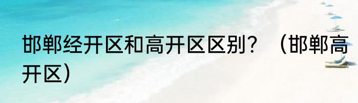 邯郸经开区和高开区区别？（邯郸高开区）