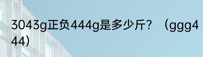 3043g正负444g是多少斤？（ggg444）