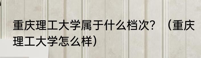 重庆理工大学属于什么档次？（重庆理工大学怎么样）