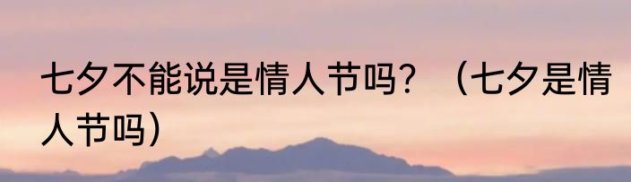七夕不能说是情人节吗？（七夕是情人节吗）