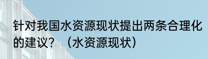 针对我国水资源现状提出两条合理化的建议？（水资源现状）