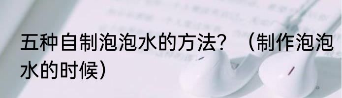 五种自制泡泡水的方法？（制作泡泡水的时候）