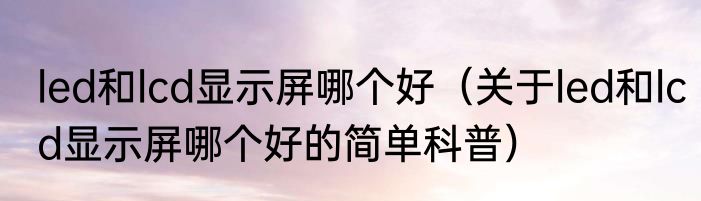 led和lcd显示屏哪个好（关于led和lcd显示屏哪个好的简单科普）