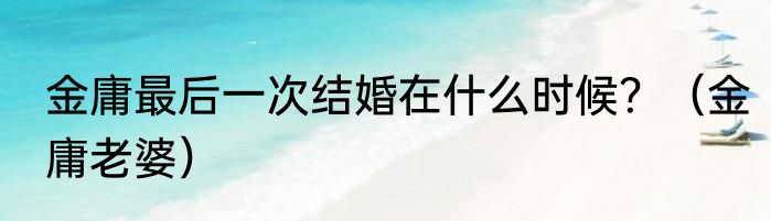 金庸最后一次结婚在什么时候？（金庸老婆）