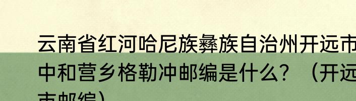 云南省红河哈尼族彝族自治州开远市中和营乡格勒冲邮编是什么？（开远市邮编）