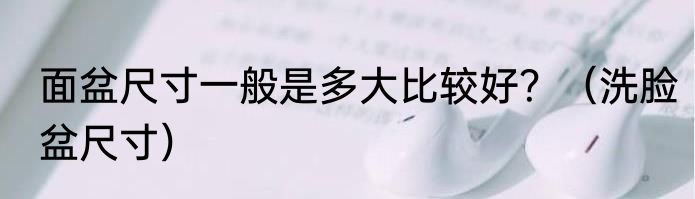 面盆尺寸一般是多大比较好？（洗脸盆尺寸）